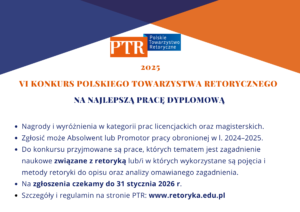 VI Konkurs Polskiego Towarzystwa Retorycznego na najlepszą pracę dyplomową Nagrody i wyróżnienia w kategorii prac licencjackich oraz magisterskich. Zgłosić może Absolwent lub Promotor pracy obronionej w l. 2024–2025. Do konkursu przyjmowane są prace, których tematem jest zagadnienie naukowe związane z retoryką lub/i w których wykorzystane są pojęcia i metody retoryki do opisu oraz analizy omawianego zagadnienia. Na zgłoszenia czekamy do 31 stycznia 2026 r. Szczegóły i regulamin na stronie PTR: www.retoryka.edu.pl